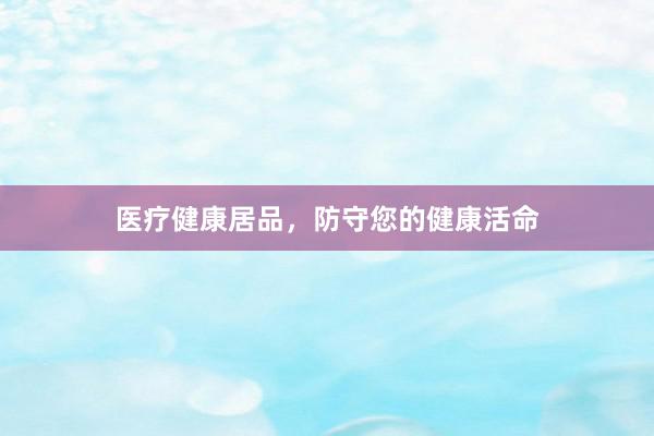 医疗健康居品，防守您的健康活命